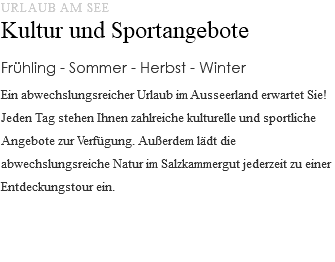 URLAUB AM SEE Kultur und Sportangebote Frühling - Sommer - Herbst - Winter Ein abwechslungsreicher Urlaub im Ausseerland erwartet Sie! Jeden Tag stehen Ihnen zahlreiche kulturelle und sportliche Angebote zur Verfügung. Außerdem lädt die abwechslungsreiche Natur im Salzkammergut jederzeit zu einer Entdeckungstour ein. 